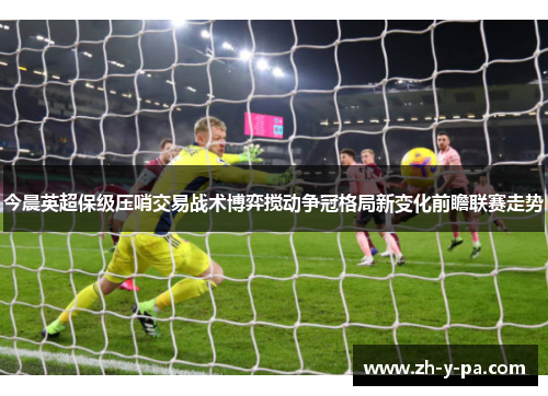今晨英超保级压哨交易战术博弈搅动争冠格局新变化前瞻联赛走势 今晨英超保级压哨交易战术博弈搅动争冠格局新变化前瞻联赛走势