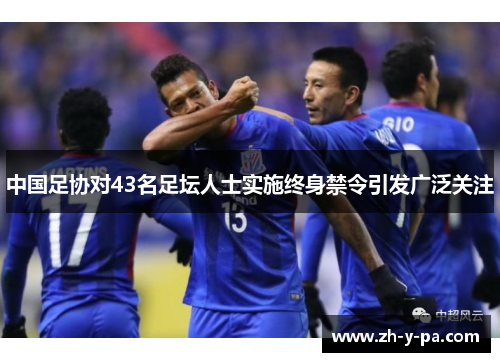 中国足协对43名足坛人士实施终身禁令引发广泛关注 中国足协对43名足坛人士实施终身禁令引发广泛关注