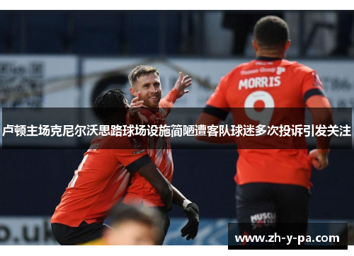 卢顿主场克尼尔沃思路球场设施简陋遭客队球迷多次投诉引发关注