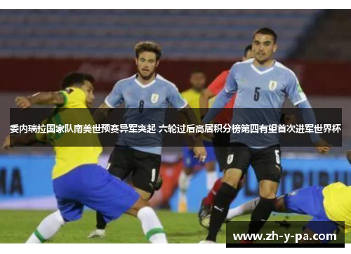 委内瑞拉国家队南美世预赛异军突起 六轮过后高居积分榜第四有望首次进军世界杯