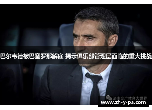 巴尔韦德被巴塞罗那解雇 揭示俱乐部管理层面临的重大挑战 巴尔韦德被巴塞罗那解雇 揭示俱乐部管理层面临的重大挑战