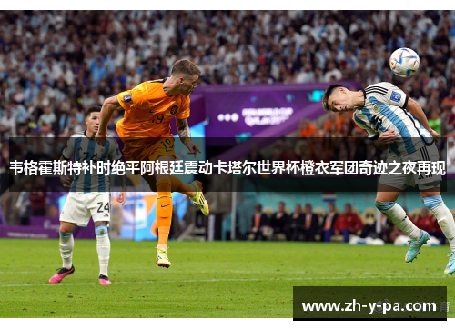 韦格霍斯特补时绝平阿根廷震动卡塔尔世界杯橙衣军团奇迹之夜再现