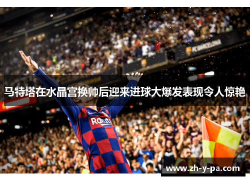 马特塔在水晶宫换帅后迎来进球大爆发表现令人惊艳