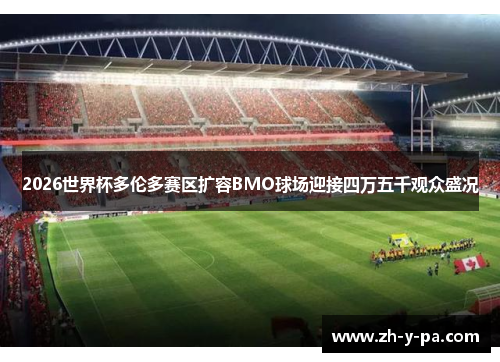 2026世界杯多伦多赛区扩容BMO球场迎接四万五千观众盛况 2026世界杯多伦多赛区扩容BMO球场迎接四万五千观众盛况