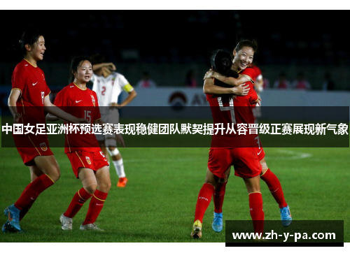 中国女足亚洲杯预选赛表现稳健团队默契提升从容晋级正赛展现新气象 中国女足亚洲杯预选赛表现稳健团队默契提升从容晋级正赛展现新气象