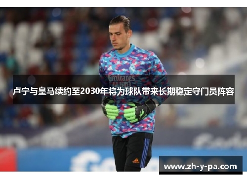 卢宁与皇马续约至2030年将为球队带来长期稳定守门员阵容 卢宁与皇马续约至2030年将为球队带来长期稳定守门员阵容