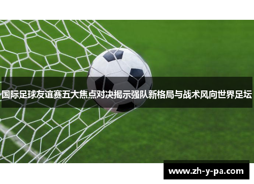 国际足球友谊赛五大焦点对决揭示强队新格局与战术风向世界足坛 国际足球友谊赛五大焦点对决揭示强队新格局与战术风向世界足坛