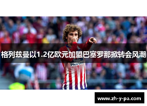 格列兹曼以1.2亿欧元加盟巴塞罗那掀转会风潮 格列兹曼以1.2亿欧元加盟巴塞罗那掀转会风潮