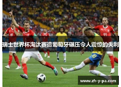 瑞士世界杯淘汰赛遭葡萄牙碾压令人震惊的失利 瑞士世界杯淘汰赛遭葡萄牙碾压令人震惊的失利