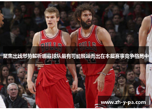 聚焦出线形势解析哪些球队最有可能脱颖而出在本届赛事竞争格局中 聚焦出线形势解析哪些球队最有可能脱颖而出在本届赛事竞争格局中